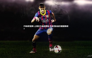 FB体育官网-上港乏力难挡颓势 伤员归队能否重振旗鼓？