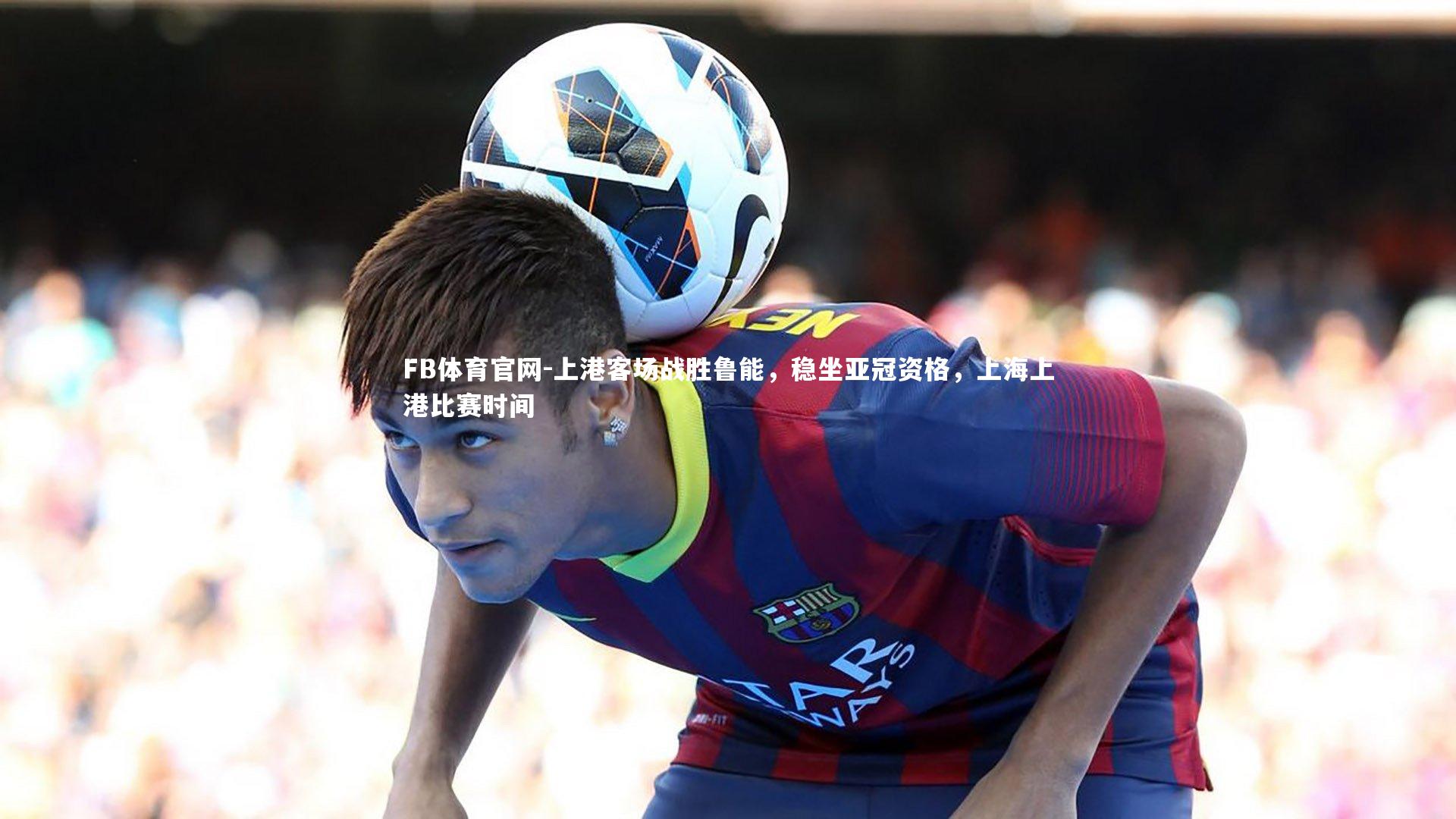 FB体育官网-上港客场战胜鲁能，稳坐亚冠资格，上海上港比赛时间-第2张图片-FB体育官网