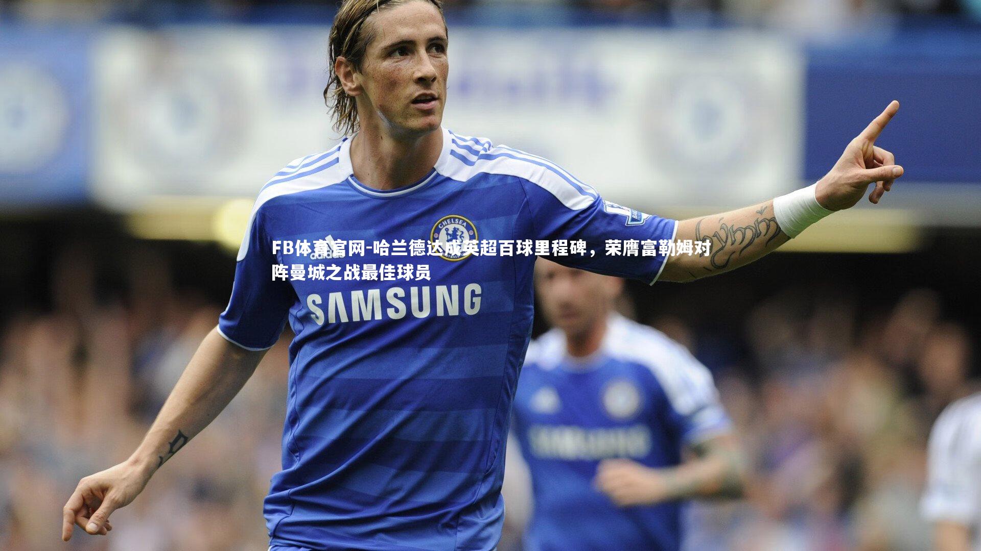 FB体育官网-哈兰德达成英超百球里程碑，荣膺富勒姆对阵曼城之战最佳球员-第1张图片-FB体育官网